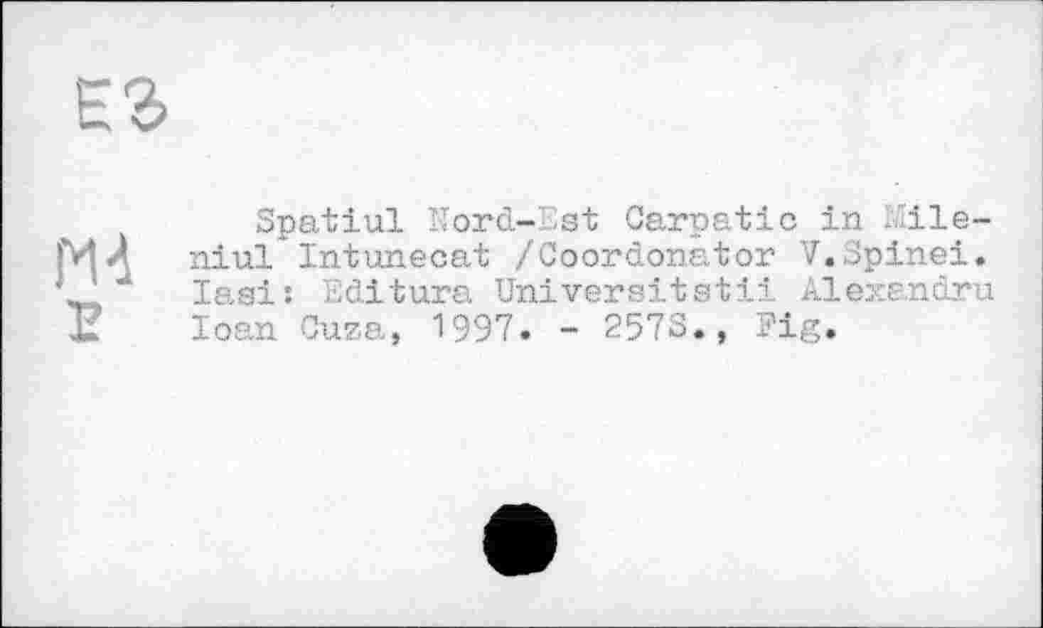 ﻿
Е
Spatial Nord-'.'ist Carpatic in Mile-niul Intunecat /Coordonator V.Spinei. Iasi: Editara Universität!! Alexandru Ioan Сига, 1997« - 257S., Eig.